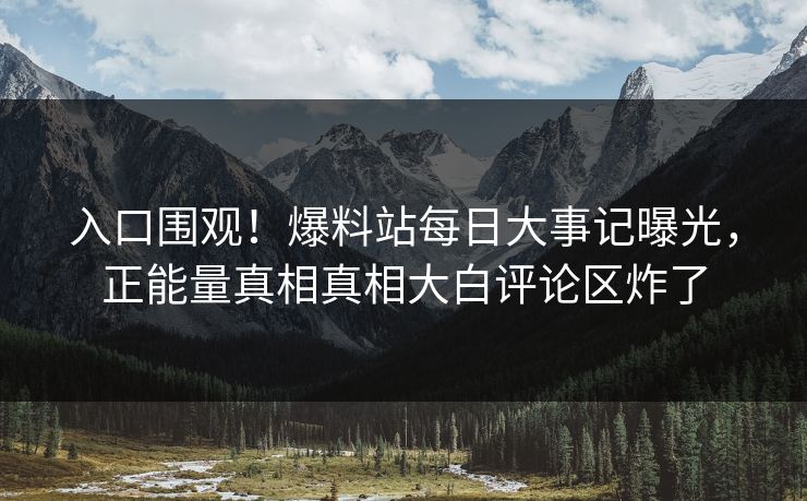 入口围观！爆料站每日大事记曝光，正能量真相真相大白评论区炸了