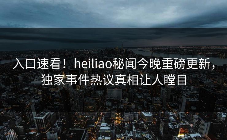入口速看！heiliao秘闻今晚重磅更新，独家事件热议真相让人瞠目