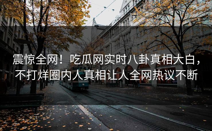 震惊全网！吃瓜网实时八卦真相大白，不打烊圈内人真相让人全网热议不断