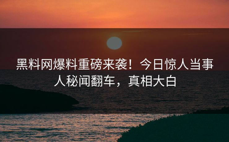 黑料网爆料重磅来袭！今日惊人当事人秘闻翻车，真相大白