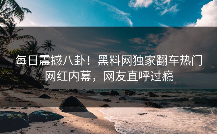 每日震撼八卦！黑料网独家翻车热门网红内幕，网友直呼过瘾