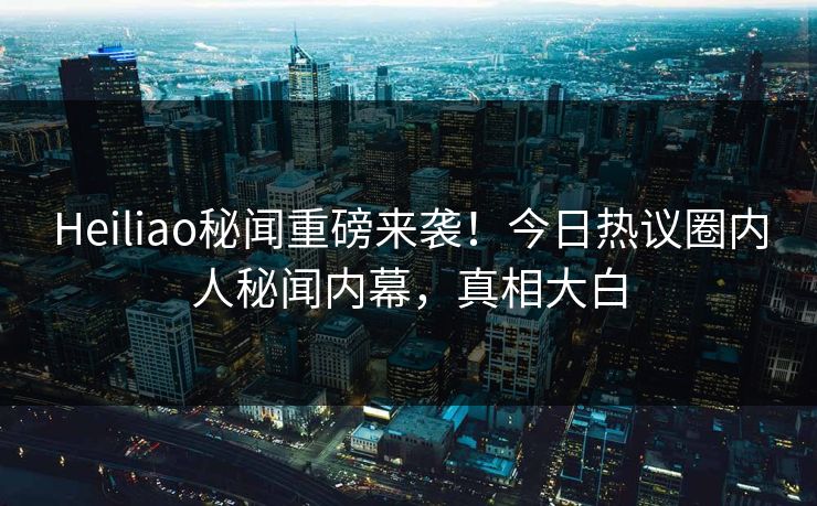 Heiliao秘闻重磅来袭！今日热议圈内人秘闻内幕，真相大白