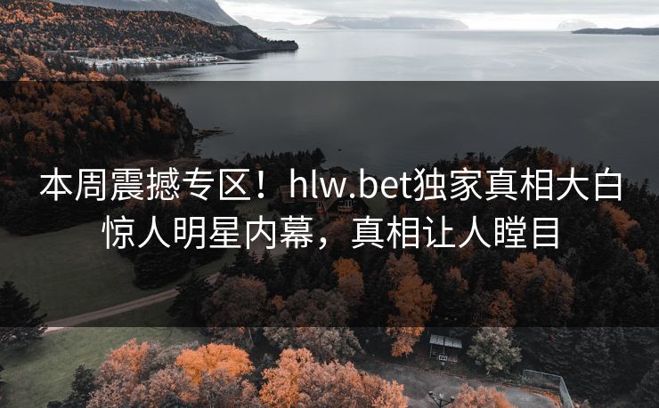 本周震撼专区！hlw.bet独家真相大白惊人明星内幕，真相让人瞠目