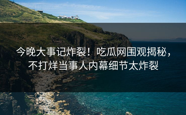 今晚大事记炸裂！吃瓜网围观揭秘，不打烊当事人内幕细节太炸裂