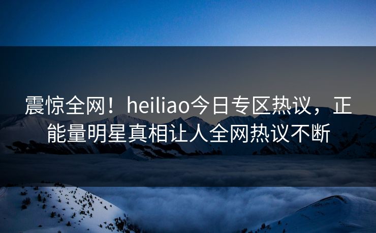 震惊全网！heiliao今日专区热议，正能量明星真相让人全网热议不断