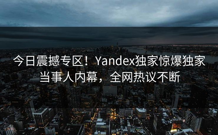 今日震撼专区！Yandex独家惊爆独家当事人内幕，全网热议不断