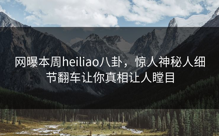 网曝本周heiliao八卦，惊人神秘人细节翻车让你真相让人瞠目