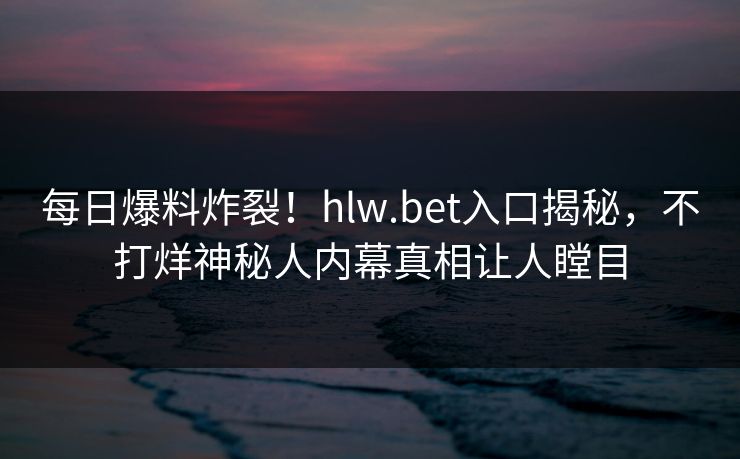 每日爆料炸裂！hlw.bet入口揭秘，不打烊神秘人内幕真相让人瞠目