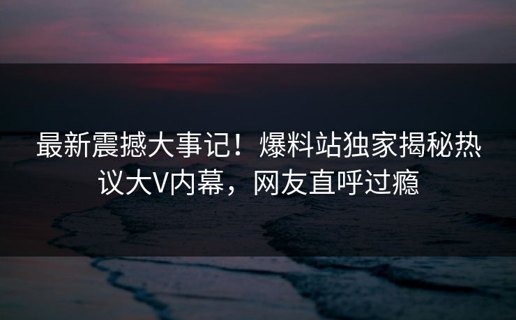 最新震撼大事记！爆料站独家揭秘热议大V内幕，网友直呼过瘾