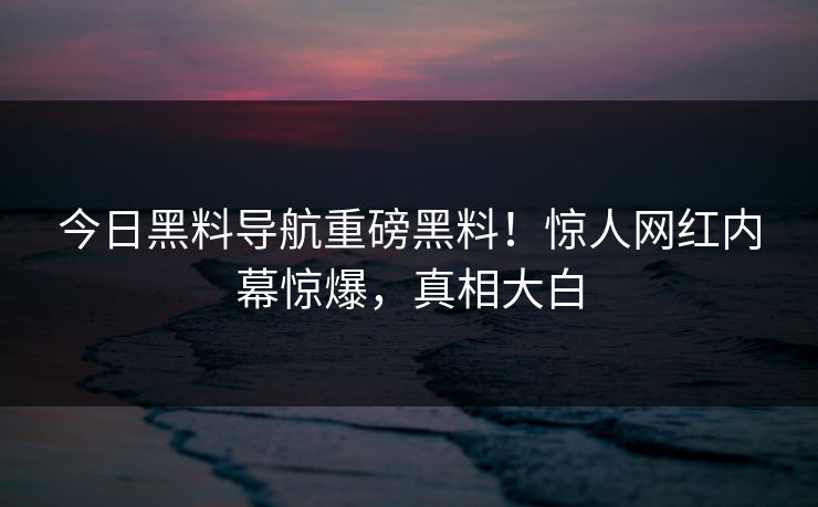 今日黑料导航重磅黑料！惊人网红内幕惊爆，真相大白