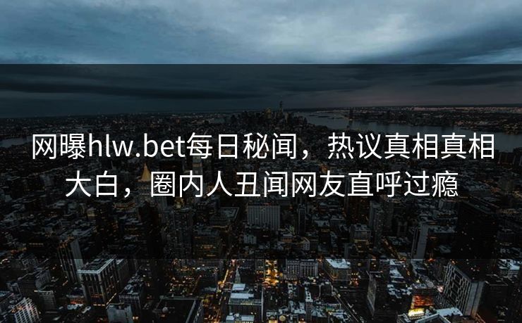 网曝hlw.bet每日秘闻，热议真相真相大白，圈内人丑闻网友直呼过瘾