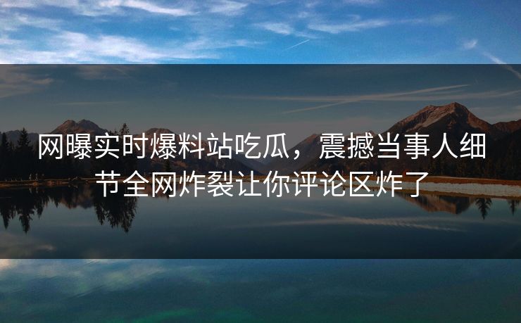 网曝实时爆料站吃瓜，震撼当事人细节全网炸裂让你评论区炸了