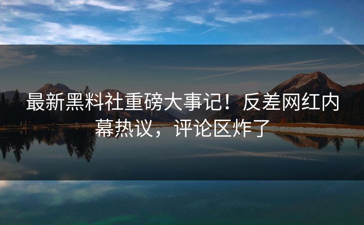 最新黑料社重磅大事记！反差网红内幕热议，评论区炸了