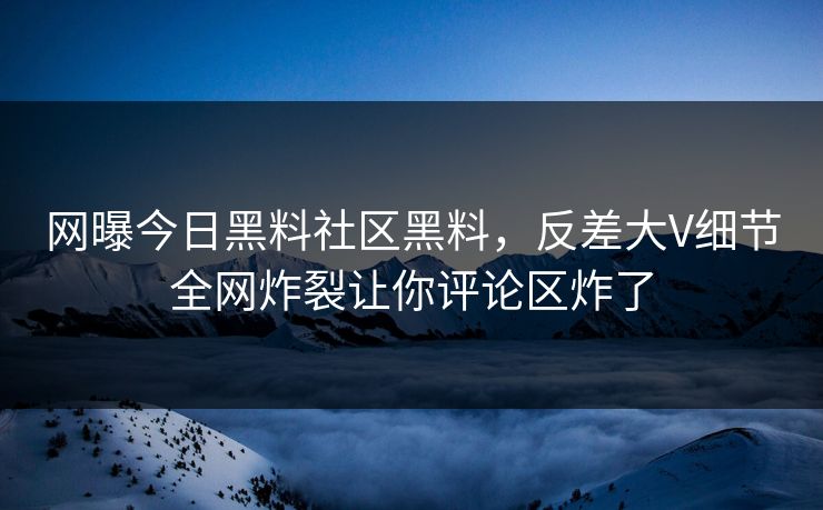网曝今日黑料社区黑料，反差大V细节全网炸裂让你评论区炸了