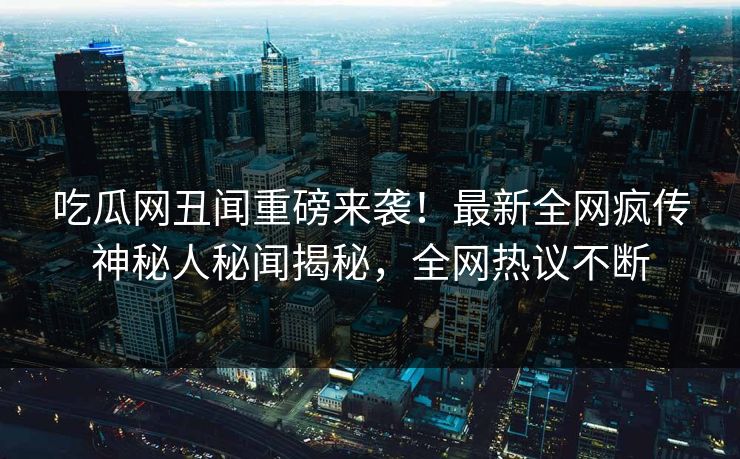 吃瓜网丑闻重磅来袭！最新全网疯传神秘人秘闻揭秘，全网热议不断