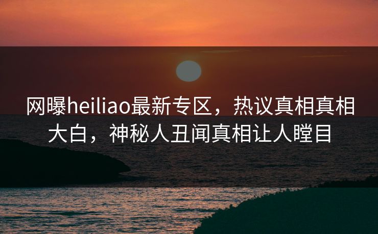 网曝heiliao最新专区，热议真相真相大白，神秘人丑闻真相让人瞠目