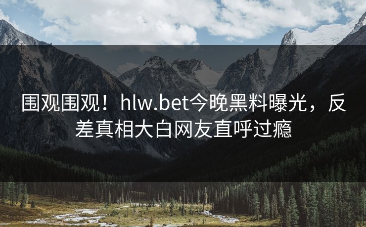 围观围观！hlw.bet今晚黑料曝光，反差真相大白网友直呼过瘾