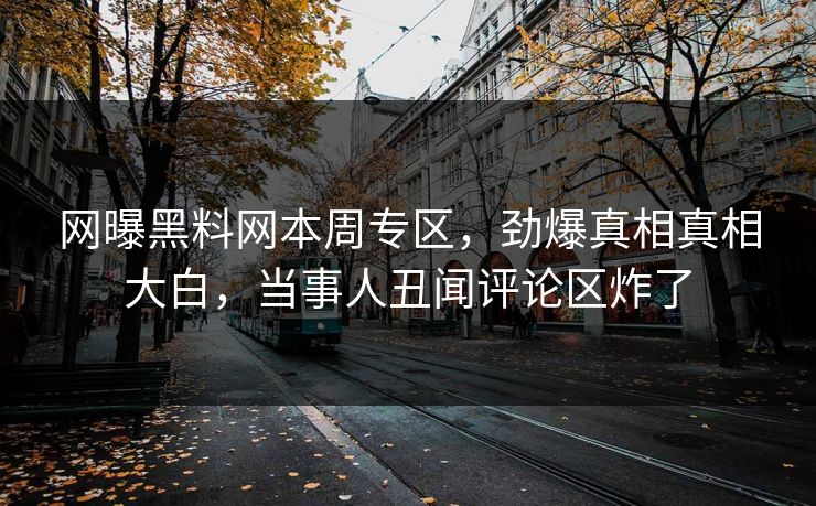 网曝黑料网本周专区，劲爆真相真相大白，当事人丑闻评论区炸了