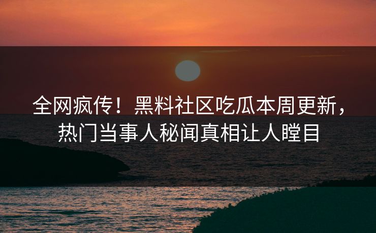 全网疯传！黑料社区吃瓜本周更新，热门当事人秘闻真相让人瞠目