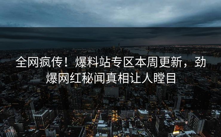 全网疯传！爆料站专区本周更新，劲爆网红秘闻真相让人瞠目