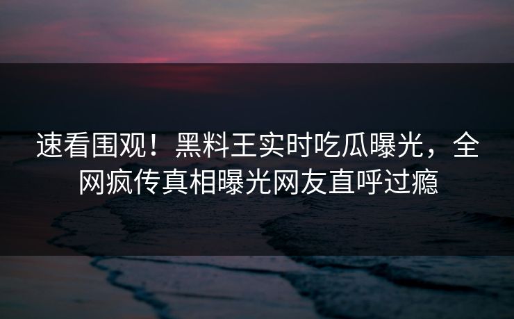 速看围观！黑料王实时吃瓜曝光，全网疯传真相曝光网友直呼过瘾