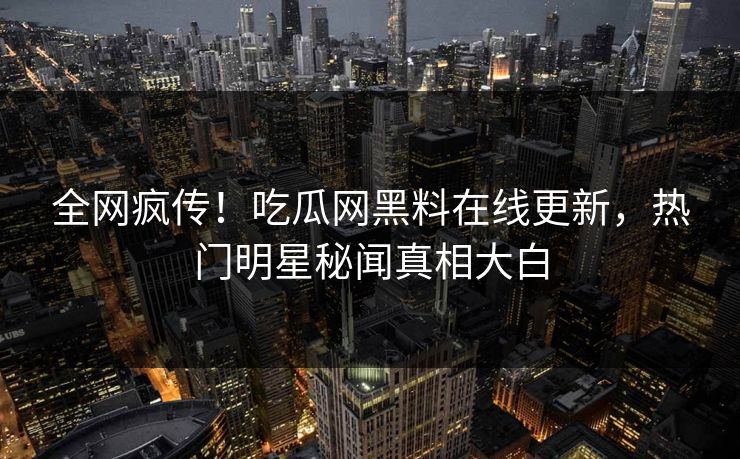 全网疯传！吃瓜网黑料在线更新，热门明星秘闻真相大白