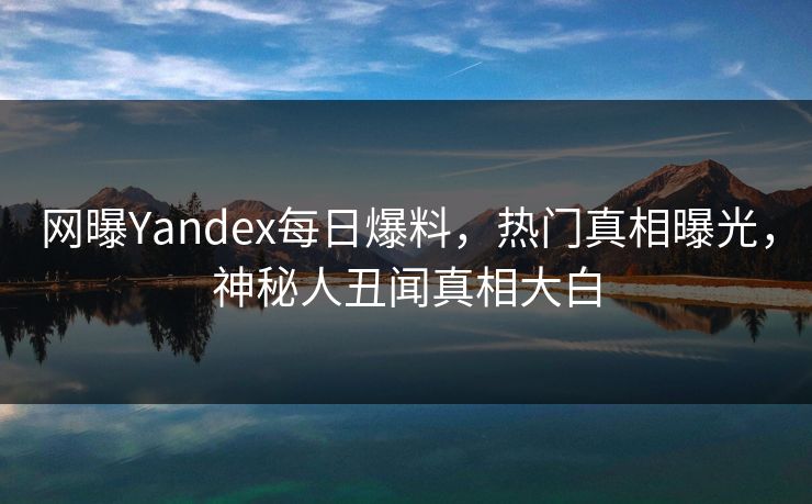 网曝Yandex每日爆料，热门真相曝光，神秘人丑闻真相大白