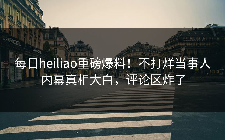 每日heiliao重磅爆料！不打烊当事人内幕真相大白，评论区炸了
