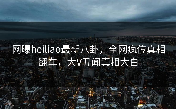 网曝heiliao最新八卦，全网疯传真相翻车，大V丑闻真相大白