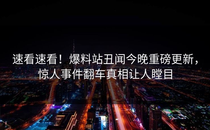 速看速看！爆料站丑闻今晚重磅更新，惊人事件翻车真相让人瞠目