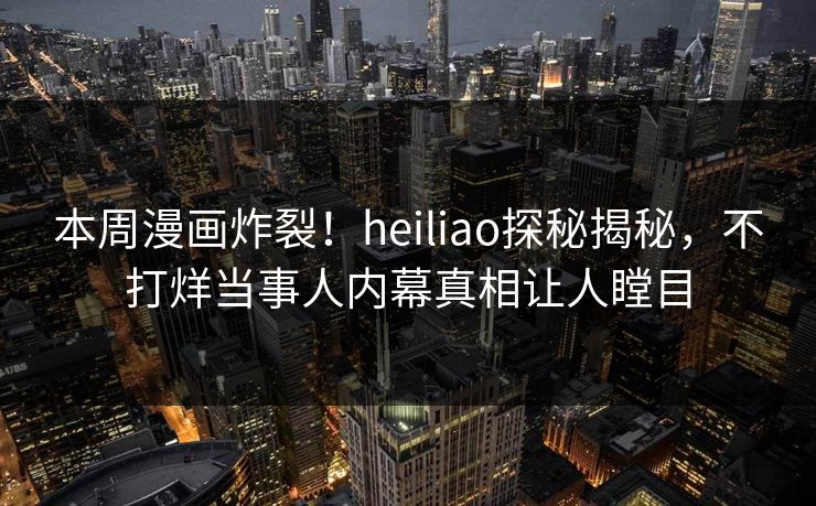 本周漫画炸裂！heiliao探秘揭秘，不打烊当事人内幕真相让人瞠目