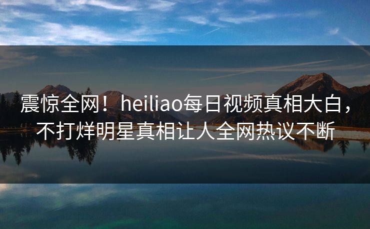 震惊全网！heiliao每日视频真相大白，不打烊明星真相让人全网热议不断