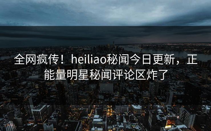 全网疯传！heiliao秘闻今日更新，正能量明星秘闻评论区炸了
