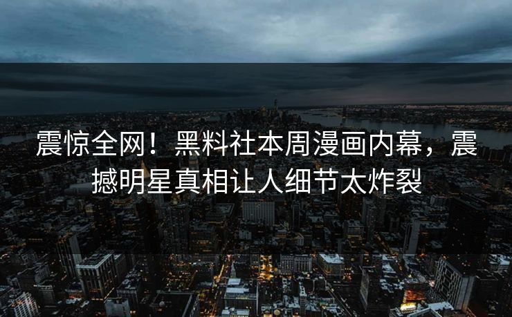 震惊全网！黑料社本周漫画内幕，震撼明星真相让人细节太炸裂