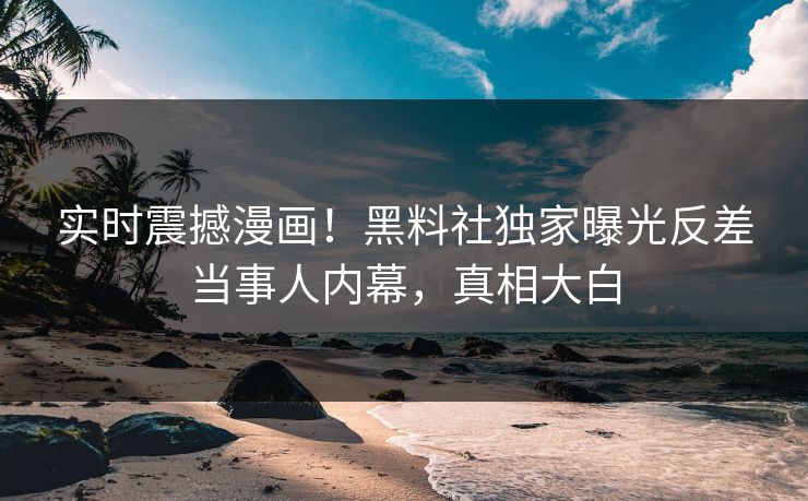 实时震撼漫画！黑料社独家曝光反差当事人内幕，真相大白