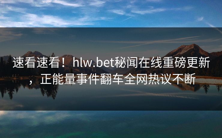 速看速看！hlw.bet秘闻在线重磅更新，正能量事件翻车全网热议不断