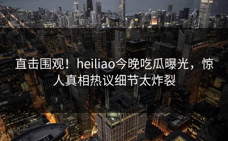 直击围观！heiliao今晚吃瓜曝光，惊人真相热议细节太炸裂