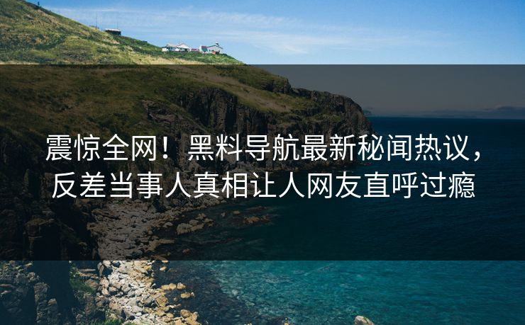 震惊全网！黑料导航最新秘闻热议，反差当事人真相让人网友直呼过瘾