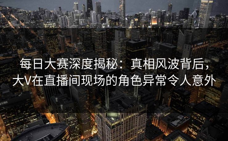 每日大赛深度揭秘：真相风波背后，大V在直播间现场的角色异常令人意外