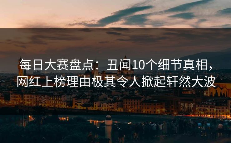 每日大赛盘点：丑闻10个细节真相，网红上榜理由极其令人掀起轩然大波