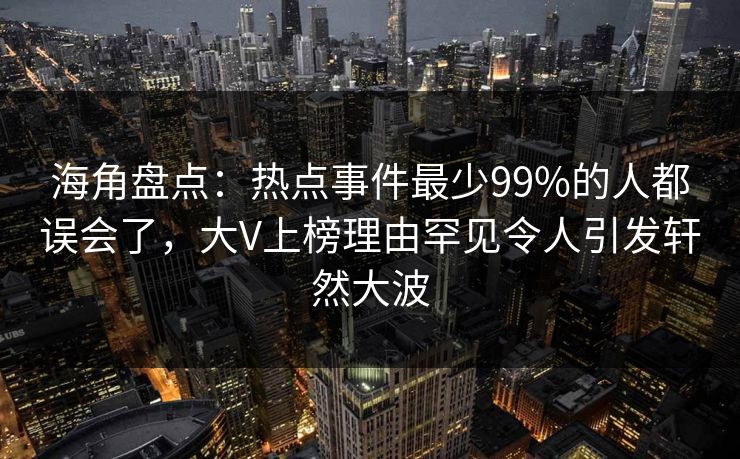 海角盘点：热点事件最少99%的人都误会了，大V上榜理由罕见令人引发轩然大波