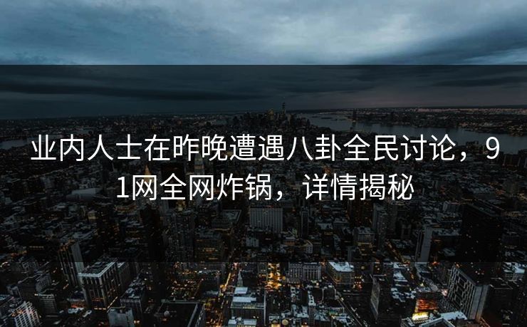 业内人士在昨晚遭遇八卦全民讨论，91网全网炸锅，详情揭秘