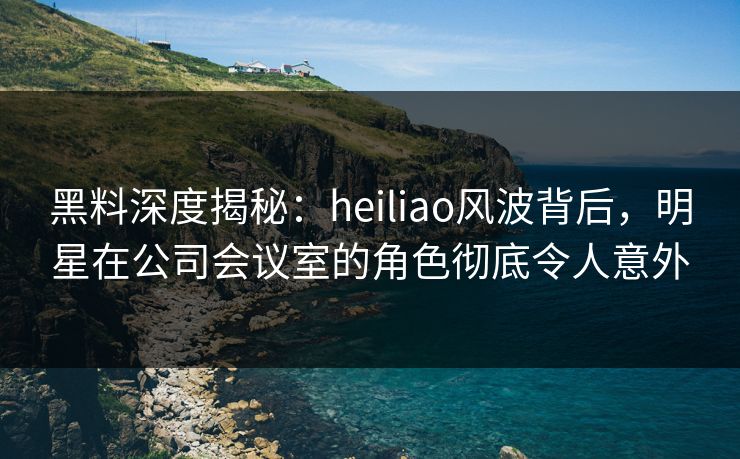 黑料深度揭秘：heiliao风波背后，明星在公司会议室的角色彻底令人意外