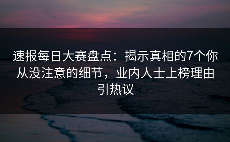 速报每日大赛盘点：揭示真相的7个你从没注意的细节，业内人士上榜理由引热议