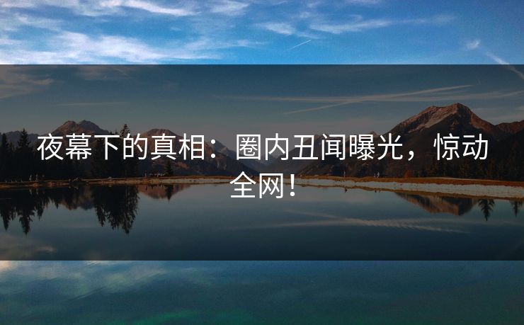 夜幕下的真相：圈内丑闻曝光，惊动全网！