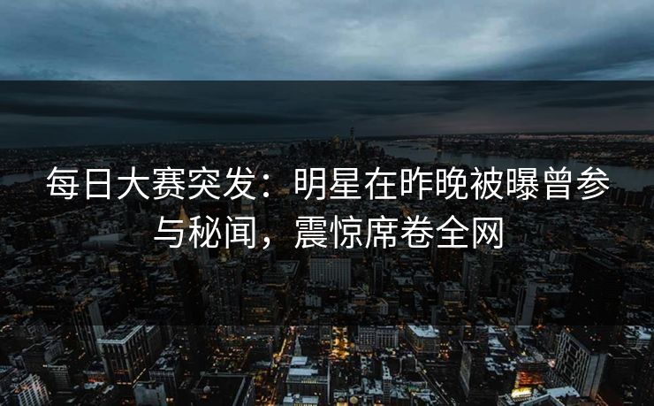 每日大赛突发：明星在昨晚被曝曾参与秘闻，震惊席卷全网