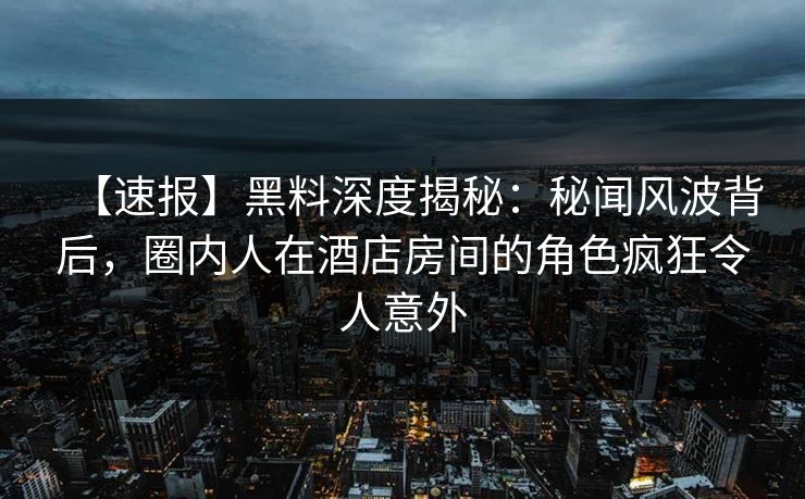 【速报】黑料深度揭秘：秘闻风波背后，圈内人在酒店房间的角色疯狂令人意外