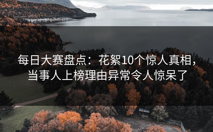 每日大赛盘点：花絮10个惊人真相，当事人上榜理由异常令人惊呆了