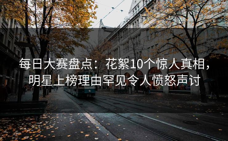 每日大赛盘点：花絮10个惊人真相，明星上榜理由罕见令人愤怒声讨