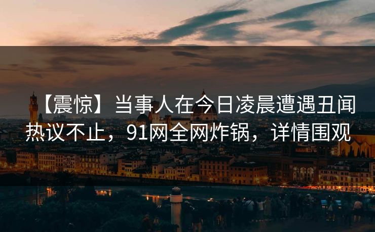 【震惊】当事人在今日凌晨遭遇丑闻热议不止，91网全网炸锅，详情围观